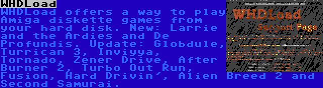 WHDLoad | WHDLoad offers a way to play Amiga diskette games from your hard disk. New: Larrie and the Ardies and De Profundis. Update: Globdule, Turrican 3, Inviyya, Tornado, Zener Drive, After Burner 2, Turbo Out Run, Fusion, Hard Drivin', Alien Breed 2 and Second Samurai.