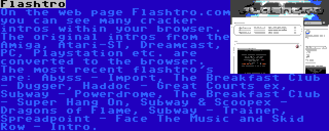 Flashtro | On the web page Flashtro.com you can see many cracker intros within your browser. The original intros from the Amiga, Atari-ST, Dreamcast, PC, Playstation etc. are converted to the browser. The most recent flashtro's are: Abyss - Import, The Breakfast Club - Dugger, Haddoc - Great Courts ex, Subway - Powerdrome, The Breakfast Club - Super Hang On, Subway & Scoopex - Dragons of Flame, Subway - Trainer, Spreadpoint - Face The Music and Skid Row - Intro.