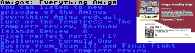 Amigos: Everything Amiga | You can listen to new episodes of the Amigos: Everything Amiga podcast: Lure of the Temptress - The complete review, Rainbow Islands Review - A pixel-perfect port?, F17 Challenge - Formula One Racing from Team 17! and Final Fight Enhanced - The complete review.