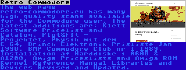 Retro Commodore | The web page retro-commodore.eu has many high-quality scans available for the Commodore user. The latest additions are: Klett Software Pricelist and Catalog, Plot&Fit - Projektet, Physik mit dem C-64, Brinch Elektronik Prisliste Jan 1990, BMP Commodore Club nr 1 1989, Installation af Harddiske i A600 & A1200, Amiga Priceslists and Amiga ROM Kernel Reference Manual Libraries and Devices Revised and Updated.