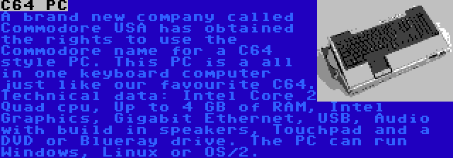 C64 PC | A brand new company called Commodore USA has obtained the rights to use the Commodore name for a C64 style PC. This PC is a all in one keyboard computer just like our favourite C64. Technical data: Intel Core 2 Quad cpu, Up to 4 GB of RAM, Intel Graphics, Gigabit Ethernet, USB, Audio with build in speakers, Touchpad and a DVD or Blueray drive. The PC can run Windows, Linux or OS/2.