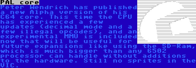 PAL core | Peter Wendrich has published a new Alpha version of his C64 core. This time the CPU has experienced a few updates (decimal mode and a few illegal opcodes), and an experimental MMU is included now that will be useful for future expansions like using the SD-Ram, which is much bigger than any 6502 processor can handle without additions to the hardware. Still no sprites in the VIC.