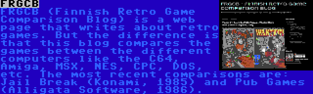 FRGCB | FRGCB (Finnish Retro Game Comparison Blog) is a web page that writes about retro games. But the difference is that this blog compares the games between the different computers like the C64, Amiga, MSX, NES, CPC, DOS, etc. The most recent comparisons are: Jail Break (Konami, 1985) and Pub Games (Alligata Software, 1986).