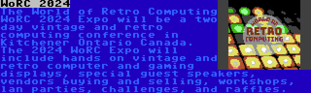 WoRC 2024 | The World of Retro Computing WoRC 2024 Expo will be a two day vintage and retro computing conference in Kitchener Ontario Canada. The 2024 WoRC Expo will include hands on vintage and retro computer and gaming displays, special guest speakers, vendors buying and selling, workshops, lan parties, challenges, and raffles.