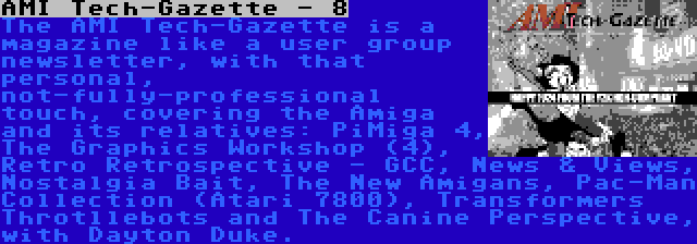 AMI Tech-Gazette - 8 | The AMI Tech-Gazette is a magazine like a user group newsletter, with that personal, not-fully-professional touch, covering the Amiga and its relatives: PiMiga 4, The Graphics Workshop (4), Retro Retrospective - GCC, News & Views, Nostalgia Bait, The New Amigans, Pac-Man Collection (Atari 7800), Transformers Throtllebots and The Canine Perspective, with Dayton Duke.