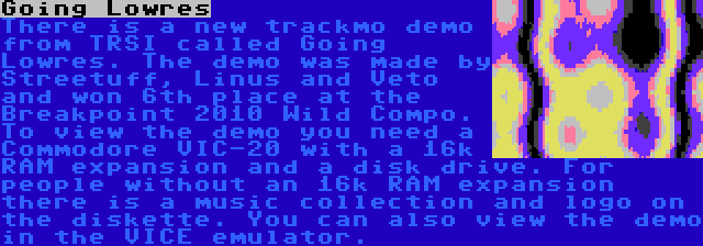 Going Lowres | There is a new trackmo demo from TRSI called Going Lowres. The demo was made by Streetuff, Linus and Veto and won 6th place at the Breakpoint 2010 Wild Compo. To view the demo you need a Commodore VIC-20 with a 16k RAM expansion and a disk drive. For people without an 16k RAM expansion there is a music collection and logo on the diskette. You can also view the demo in the VICE emulator.