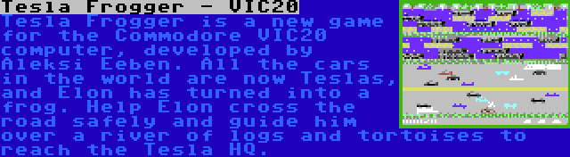 Tesla Frogger - VIC20 | Tesla Frogger is a new game for the Commodore VIC20 computer, developed by Aleksi Eeben. All the cars in the world are now Teslas, and Elon has turned into a frog. Help Elon cross the road safely and guide him over a river of logs and tortoises to reach the Tesla HQ.