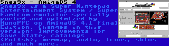 Snes9x - AmigaOS 4 | Snes9x is a Super Nintendo Entertainment System / Super Famicom emulator specially ported and optimized by HunoPPC on AmigaOS 4.1 Final Edition. Changes in this version: Improvements for Save State, catalogs (Polish), memmap, audio, icons, skins and much more.