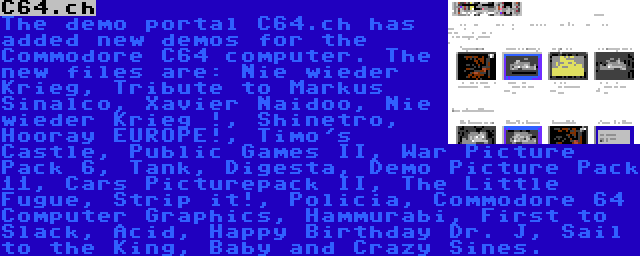 C64.ch | The demo portal C64.ch has added new demos for the Commodore C64 computer. The new files are: Nie wieder Krieg, Tribute to Markus Sinalco, Xavier Naidoo, Nie wieder Krieg !, Shinetro, Hooray EUROPE!, Timo's Castle, Public Games II, War Picture Pack 6, Tank, Digesta, Demo Picture Pack 11, Cars Picturepack II, The Little Fugue, Strip it!, Policia, Commodore 64 Computer Graphics, Hammurabi, First to Slack, Acid, Happy Birthday Dr. J, Sail to the King, Baby and Crazy Sines.