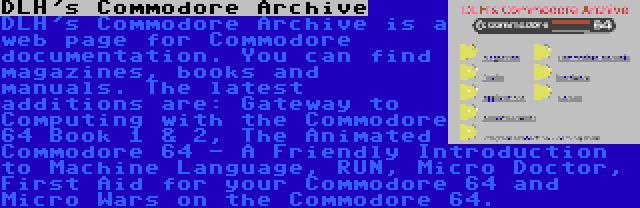 DLH's Commodore Archive | DLH's Commodore Archive is a web page for Commodore documentation. You can find magazines, books and manuals. The latest additions are: Gateway to Computing with the Commodore 64 Book 1 & 2, The Animated Commodore 64 - A Friendly Introduction to Machine Language, RUN, Micro Doctor, First Aid for your Commodore 64 and Micro Wars on the Commodore 64.