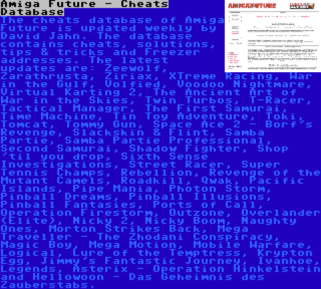 Amiga Future - Cheats Database | The cheats database of Amiga Future is updated weekly by David Jahn. The database contains cheats, solutions, tips & tricks and Freezer addresses. The latest updates are: Zeewolf, Zarathrusta, Ziriax, XTreme Racing, War in the Gulf, Volfied, Voodoo Nightmare, Virtual Karting 2, The Ancient Art of War in the Skies, Twin Turbos, T-Racer, Tactical Manager, The First Samurai, Time Machine, Tin Toy Adventure, Toki, Tomcat, Tommy Gun, Space Ace 2 - Borf's Revenge, Slackskin & Flint, Samba Partie, Samba Partie Professional, Second Samurai, Shadow Fighter, Shop 'til you drop, Sixth Sense Investigations, Street Racer, Super Tennis Champs, Rebellion, Revenge of the Mutant Camels, Roadkill, Qwak, Pacific Islands, Pipe Mania, Photon Storm, Pinball Dreams, Pinball Illusions, Pinball Fantasies, Ports of Call, Operation Firestorm, Outzone, Overlander (Elite), Nicky 2, Nicky Boom, Naughty Ones, Morton Strikes Back, Mega Traveller - The Zhodani Conspiracy, Magic Boy, Mega Motion, Mobile Warfare, Logical, Lure of the Temptress, Krypton Egg, Jimmy's Fantastic Journey, Ivanhoe, Legends, Asterix - Operation Hinkelstein and Hellowoon - Das Geheimnis des Zauberstabs.