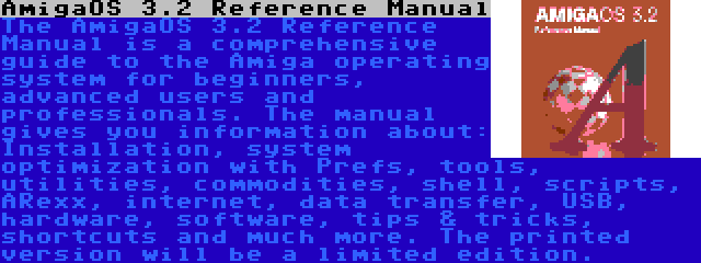 AmigaOS 3.2 Reference Manual | The AmigaOS 3.2 Reference Manual is a comprehensive guide to the Amiga operating system for beginners, advanced users and professionals. The manual gives you information about: Installation, system optimization with Prefs, tools, utilities, commodities, shell, scripts, ARexx, internet, data transfer, USB, hardware, software, tips & tricks, shortcuts and much more. The printed version will be a limited edition.