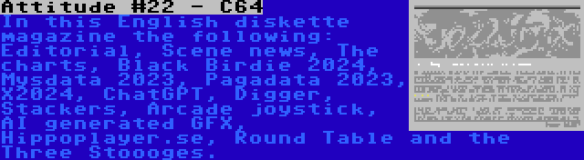 Attitude #22 - C64 | In this English diskette magazine the following: Editorial, Scene news, The charts, Black Birdie 2024, Mysdata 2023, Pagadata 2023, X2024, ChatGPT, Digger, Stackers, Arcade joystick, AI generated GFX, Hippoplayer.se, Round Table and the Three Stoooges.