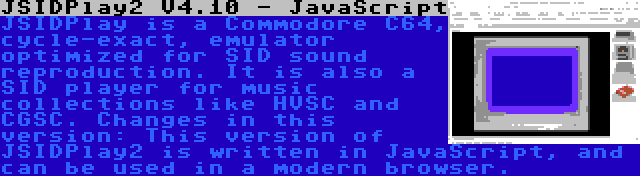 JSIDPlay2 V4.10 - JavaScript | JSIDPlay is a Commodore C64, cycle-exact, emulator optimized for SID sound reproduction. It is also a SID player for music collections like HVSC and CGSC. Changes in this version: This version of JSIDPlay2 is written in JavaScript, and can be used in a modern browser.