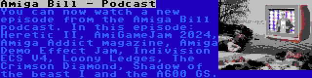 Amiga Bill - Podcast | You can now watch a new episode from the Amiga Bill podcast. In this episode: Heretic II, AmiGameJam 2024, Amiga Addict magazine, Amiga Demo Effect Jam, Indivision ECS V4, Loony Ledges, The Crimson Diamond, Shadow of the beast I and the A600 GS.