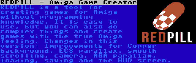 REDPILL - Amiga Game Creator | REDPILL is a tool for creating games for Amiga without programming knowledge. It is easy to use, but you can also do complex things and create games with the true Amiga feeling. Changes in this version: Improvements for Copper background, ECS parallax, smooth scrolling, camera, AGA parallax, loading, saving and the HUD screen.