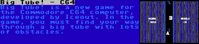 Big Tube! - C64 | Big Tube! is a new game for the Commodore C64 computer, developed by Iceout. In the game, you must find your way through a big tube with lots of obstacles.