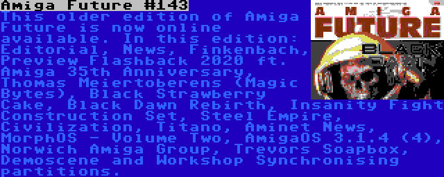 Amiga Future #143 | This older edition of Amiga Future is now online available. In this edition: Editorial, News, Finkenbach, Preview Flashback 2020 ft. Amiga 35th Anniversary, Thomas Meiertoberens (Magic Bytes), Black Strawberry Cake, Black Dawn Rebirth, Insanity Fight Construction Set, Steel Empire, Civilization, Titano, Aminet News, MorphOS - Volume Two, AmigaOS 3.1.4 (4), Norwich Amiga Group, Trevors Soapbox, Demoscene and Workshop Synchronising partitions.