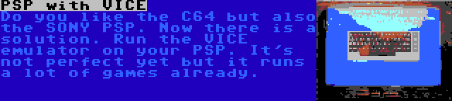 PSP with VICE | Do you like the C64 but also the SONY PSP. Now there is a solution. Run the VICE emulator on your PSP.
It's not perfect yet but it runs a lot of games already.