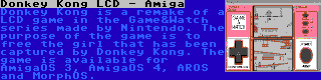 Donkey Kong LCD - Amiga | Donkey Kong is a remake of a LCD game in the Game&Watch series made by Nintendo. The purpose of the game is to free the girl that has been captured by Donkey Kong. The game is available for AmigaOS 3, AmigaOS 4, AROS and MorphOS.