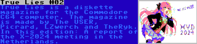 True Lies #02 | True Lies is a diskette magazine for the Commodore C64 computer. The magazine is made by The USER, Picrard, LZwerch and TheRyk. In this edition: A report of the X-2024 meeting in the Netherlands.