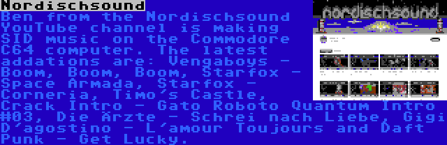 Nordischsound | Ben from the Nordischsound YouTube channel is making SID music on the Commodore C64 computer. The latest addations are: Vengaboys - Boom, Boom, Boom, Starfox - Space Armada, Starfox - Corneria, Timo's Castle, Crack Intro - Gato Roboto Quantum Intro #03, Die Ärzte - Schrei nach Liebe, Gigi D'agostino - L'amour Toujours and Daft Punk - Get Lucky.