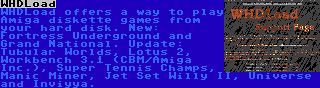 WHDLoad | WHDLoad offers a way to play Amiga diskette games from your hard disk. New: Fortress Underground and Grand National. Update: Tubular Worlds, Lotus 2, Workbench 3.1 (CBM/Amiga Inc.), Super Tennis Champs, Manic Miner, Jet Set Willy II, Universe and Inviyya.