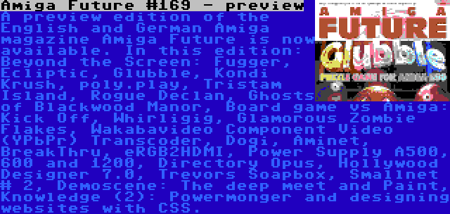 Amiga Future #169 - preview | A preview edition of the English and German Amiga magazine Amiga Future is now available. In this edition: Beyond the Screen: Fugger, Ecliptic, Glubble, Kondi Krush, poly.play, Tristam Island, Rogue Declan, Ghosts of Blackwood Manor, Board game vs Amiga: Kick Off, Whirligig, Glamorous Zombie Flakes, Wakabavideo Component Video (YPbPr) Transcoder, Dogi, Aminet, BreakThru, eRGB2HDMI, Power Supply A500, 600 and 1200, Directory Opus, Hollywood Designer 7.0, Trevors Soapbox, Smallnet # 2, Demoscene: The deep meet and Paint, Knowledge (2): Powermonger and designing websites with CSS.