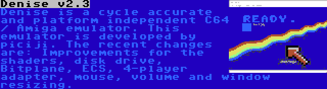 Denise v2.3 | Denise is a cycle accurate and platform independent C64 / Amiga emulator. This emulator is developed by piciji. The recent changes are: Improvements for the shaders, disk drive, Bitplane, ECS, 4-player adapter, mouse, volume and window resizing.