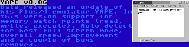 YAPE v0.86 | Gaia released an update of his Plus/4 emulator YAPE. In this version support for memory watch points (read, write, execute). Auto detect for best full screen mode, overall speed improvement and a couple of bugs removed.