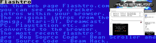 Flashtro | On the web page Flashtro.com you can see many cracker intros within your browser. The original intros from the Amiga, Atari-ST, Dreamcast, PC, Playstation etc. are converted to the browser. The most recent flashtro's are: Rog Source Code - Bean Scroller and Rog Source Code - Beam Hack.