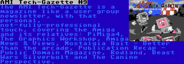 AMI Tech-Gazette #9 | The AMI Tech-Gazette is a magazine like a user group newsletter, with that personal, not-fully-professional touch, covering the Amiga and its relatives: PiMiga4, The Graphics Workshop, Amiga News & Views, Nostalgia Bait - Better than the arcade, Publication Recap - Public Domain Magazine, Rodland, Beast Wars Silverbolt and The Canine Perspective.
