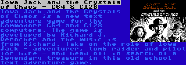 Iowa Jack and the Crystals of Chaos - C64 & C128 | Iowa Jack and the Crystals of Chaos is a new text adventure game for the Commodore C64 and C128 computers. The game is developed by Richard J. Derocher and the music is from Richard. Take on the role of Iowa Jack - adventurer, tomb raider and pilot for hire - and head off in search of a legendary treasure in this old school text adventure game.