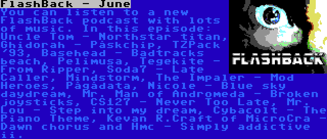 FlashBack - June | You can listen to a new FlashBack podcast with lots of music. In this episode: Uncle Tom - Northstar titan, Ghidorah - Påskchip, TZPack '93, Basehead - Badtracks beach, Pelimusa, Tegekite - From Ripper, Soda7 - Late Caller, Mindstorm, The Impaler - Mod Heroes, Pågådata, Nicole - Blue sky daydream, Mr. Man of Andromeda - Broken joysticks, CS127 - Never Too Late, Mr. Lou - Step into my dream, Cybacolt - The Piano Theme, Kevan R.Craft of MicroCra - Dawn chorus and Hmc - Simply addictive ii.