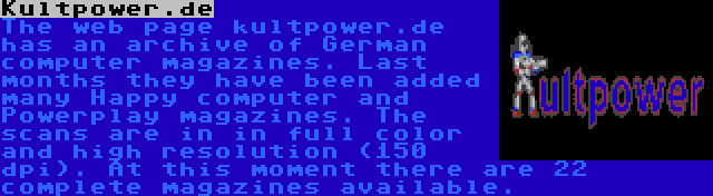 Kultpower.de | The web page kultpower.de has an archive of German computer magazines. Last months they have been added many Happy computer and Powerplay magazines. The scans are in in full color and high resolution (150 dpi). At this moment there are 22 complete magazines available.