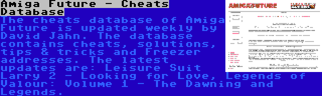 Amiga Future - Cheats Database | The cheats database of Amiga Future is updated weekly by David Jahn. The database contains cheats, solutions, tips & tricks and Freezer addresses. The latest updates are: Leisure Suit Larry 2 - Looking for Love, Legends of Valour: Volume 1 - The Dawning and Legends.
