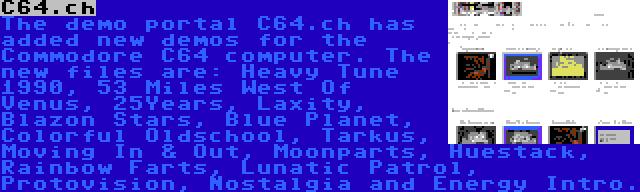 C64.ch | The demo portal C64.ch has added new demos for the Commodore C64 computer. The new files are: Heavy Tune 1990, 53 Miles West Of Venus, 25Years, Laxity, Blazon Stars, Blue Planet, Colorful Oldschool, Tarkus, Moving In & Out, Moonparts, Huestack, Rainbow Farts, Lunatic Patrol, Protovision, Nostalgia and Energy Intro.