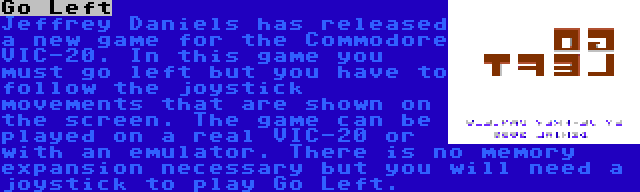 Go Left | Jeffrey Daniels has released a new game for the Commodore VIC-20. In this game you must go left but you have to follow the joystick movements that are shown on the screen. The game can be played on a real VIC-20 or with an emulator. There is no memory expansion necessary but you will need a joystick to play Go Left.