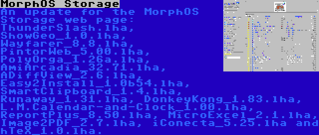 MorphOS Storage | An update for the MorphOS Storage web page: ThunderSlash.lha, ShowGeo_1.0.lha, Wayfarer_8.8.lha, PintorWeb_5.00.lha, PolyOrga_1.26a.lha, AmiArcadia_32.71.lha, ADiffView_2.6.lha, Easy2Install_1.0b54.lha, SmartClipboard_1.4.lha, Runaway_1.31.lha, DonkeyKong_1.83.lha, L.M.Calendar-and-Clock_1.00.lha, ReportPlus_8.50.lha, MicroExcel_2.1.lha, Image2PDF_2.7.lha, iConecta_5.25.lha and hTeX_1.0.lha.