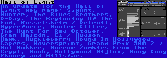 Hall of Light | An update for the Hall of Light web page: SimAnt, Hunter, The Blues Brothers, D-Day: The Beginning Of The End, Rüsselsheim / Detroit, Hyperforce, Hunter Killer, The Hunt For Red October, Gran Halcón, El / Hudson Hawk, Huckleberry Hound In Hollywood Capers, Hoversprint, Grand Prix 500 2 / Hot Rubber, Horror Zombies From The Crypt, Hook, Hollywood Hijinx, Hong Kong Phooey and Hillsfar.