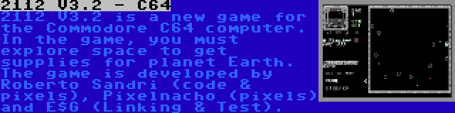 2112 V3.2 - C64 | 2112 V3.2 is a new game for the Commodore C64 computer. In the game, you must explore space to get supplies for planet Earth. The game is developed by Roberto Sandri (code & pixels), Pixelnacho (pixels) and E$G (Linking & Test).