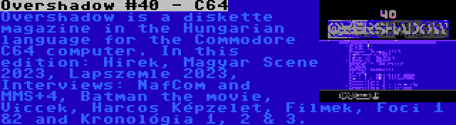 Overshadow #40 - C64 | Overshadow is a diskette magazine in the Hungarian language for the Commodore C64 computer. In this edition: Hirek, Magyar Scene 2023, Lapszemle 2023, Interviews: NafCom and MMS+4, Batman the movie, Viccek, Harcos Képzelet, Filmek, Foci 1 &2 and Kronológia 1, 2 & 3.