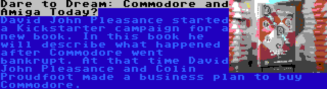 Dare to Dream: Commodore and Amiga Today? | David John Pleasance started a Kickstarter campaign for a new book. In this book he will describe what happened after Commodore went bankrupt. At that time David John Pleasance and Colin Proudfoot made a business plan to buy Commodore.