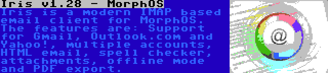 Iris v1.28 - MorphOS | Iris is a modern IMAP based email client for MorphOS. The features are: Support for Gmail, Outlook.com and Yahoo!, multiple accounts, HTML email, spell checker, attachments, offline mode and PDF export.
