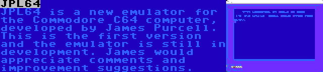 JPL64 | JPL64 is a new emulator for the Commodore C64 computer, developed by James Purcell. This is the first version and the emulator is still in development. James would appreciate comments and improvement suggestions.