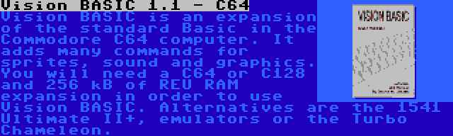 Vision BASIC 1.1 - C64 | Vision BASIC is an expansion of the standard Basic in the Commodore C64 computer. It adds many commands for sprites, sound and graphics. You will need a C64 or C128 and 256 kB of REU RAM expansion in order to use Vision BASIC. Alternatives are the 1541 Ultimate II+, emulators or the Turbo Chameleon.
