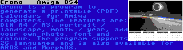 Crono - Amiga OS4 | Crono is a program to generate a printable (PDF) calendars for Amiga computers. The features are: DIN A4 / A3, portrait / landscape, month / year, add your own photo, font and colour. The program supports 26 languages and is also available for AROS and MorphOS.
