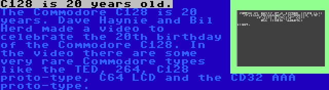 C128 is 20 years old. | The Commodore C128 is 20 years. Dave Haynie and Bil Herd made a video to celebrate the 20th birthday of the Commodore C128. In the video there are some very rare Commodore types like the TED, 264, C128 proto-type, C64 LCD and the CD32 AAA proto-type.