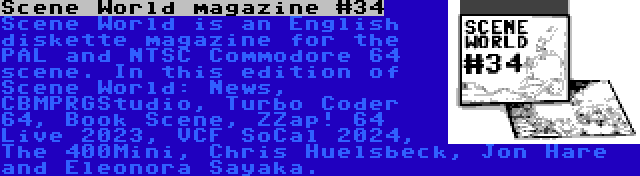 Scene World magazine #34 | Scene World is an English diskette magazine for the PAL and NTSC Commodore 64 scene. In this edition of Scene World: News, CBMPRGStudio, Turbo Coder 64, Book Scene, ZZap! 64 Live 2023, VCF SoCal 2024, The 400Mini, Chris Huelsbeck, Jon Hare and Eleonora Sayaka.