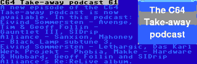 C64 Take-away podcast 61 | A new episode of the C64 Take-away podcast is now available. In this podcast: Eivind Sommersten - Avenge, Tim & Geoff Follin - Gauntlet III, SIDrip Alliance - Sanxion, Mahoney - Black Lamp subtune 3, Eivind Sommersten - Lethargic, Das Karl Werk Projekt - Phobia, Makke - Hardware & Hubbard, Geoff Follin and SIDrip Alliance's Re:ReLive album.